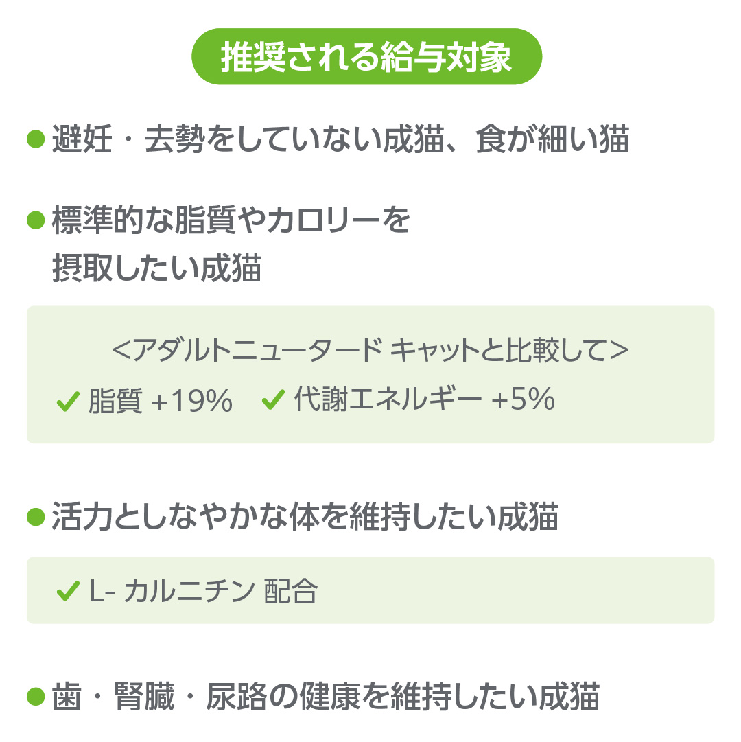 推奨される給与対象は、避妊。去勢をしていない成猫、食が細い猫。標準的な脂質やカロリーを摂取したい成猫。アダルトニュータードキャットと比較して脂質-19%、代謝エネルギー＋5%。活力としなやかな体を維持したい成猫。L-カルニチン配合。歯、腎臓、尿路の健康を維持したい成猫。